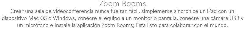 Zoom Rooms Crear una sala de videoconferencia nunca fue tan fácil, simplemente sincronice un iPad con un dispositivo Mac OS o Windows, conecte el equipo a un monitor o pantalla, conecte una cámara USB y un micrófono e Instale la aplicación Zoom Rooms; Esta listo para colaborar con el mundo.